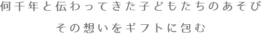 何千年と伝わってきた子どもちのあそび その想いをギフトに包む