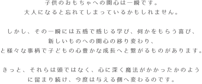 子供のおもちゃへの関心は一瞬です。大人になると忘れてしまっているかもしれません。しかし、その一瞬には五感で感じる学び、何かをもらう喜び、新しいものへの関心の移り変わり、と様々な事柄が成長へと繋げるのです。きっと、それらは頭ではなく、心に深く魔法がかかったかのように留まり続け、今度は与える側へ変わるのです。